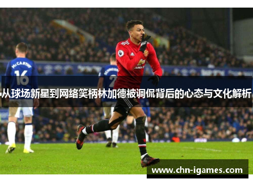 从球场新星到网络笑柄林加德被调侃背后的心态与文化解析