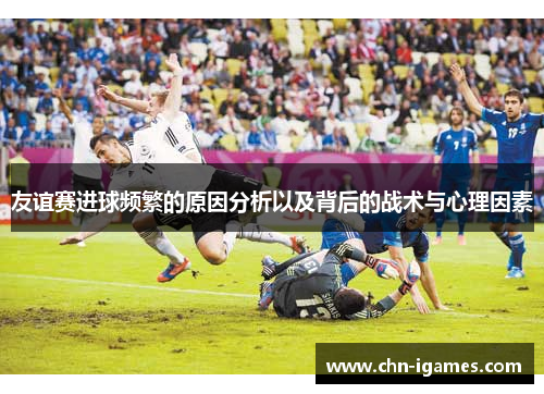 友谊赛进球频繁的原因分析以及背后的战术与心理因素