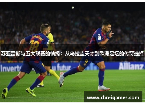 苏亚雷斯与五大联赛的情缘:从乌拉圭天才到欧洲足坛的传奇选择 苏亚雷斯与五大联赛的情缘:从乌拉圭天才到欧洲足坛的传奇选择