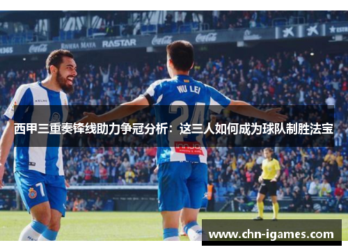 西甲三重奏锋线助力争冠分析：这三人如何成为球队制胜法宝