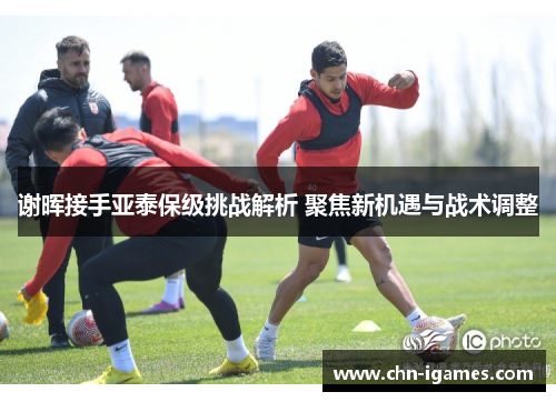 谢晖接手亚泰保级挑战解析 聚焦新机遇与战术调整