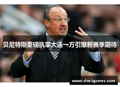 贝尼特斯重磅执掌大连一方引爆新赛季期待