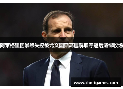 阿莱格里因暴怒失控被尤文图斯高层解雇夺冠后遗憾收场
