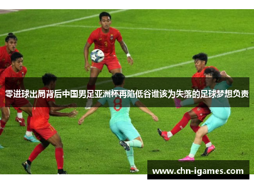 零进球出局背后中国男足亚洲杯再陷低谷谁该为失落的足球梦想负责