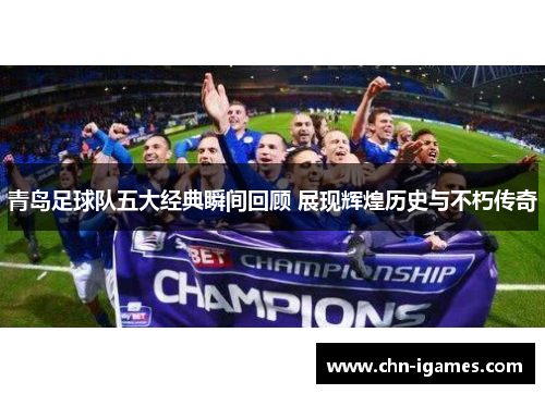 青岛足球队五大经典瞬间回顾 展现辉煌历史与不朽传奇