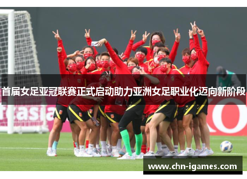 首届女足亚冠联赛正式启动助力亚洲女足职业化迈向新阶段