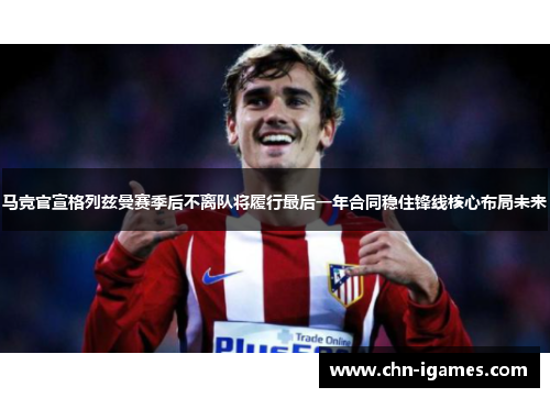 马竞官宣格列兹曼赛季后不离队将履行最后一年合同稳住锋线核心布局未来