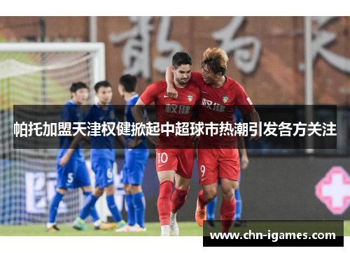 帕托加盟天津权健掀起中超球市热潮引发各方关注